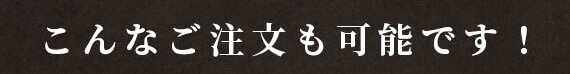 こんなご注文も可能です！